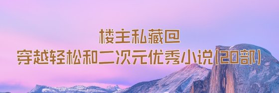 楼主私藏@穿越轻松和二次元优秀小说(20部)